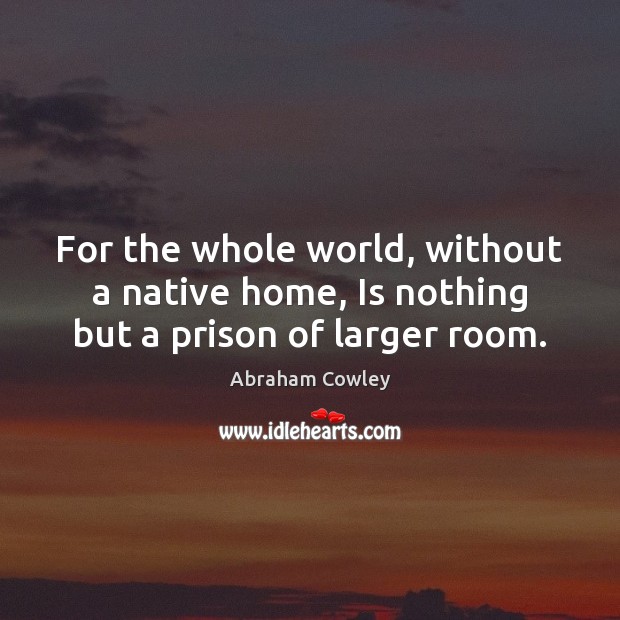 For the whole world, without a native home, Is nothing but a prison of larger room. Abraham Cowley Picture Quote