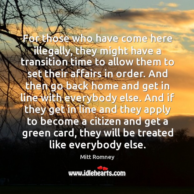 For those who have come here illegally, they might have a transition time to allow them to set their affairs in order. Mitt Romney Picture Quote