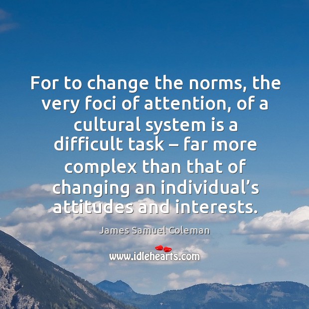 For to change the norms, the very foci of attention, of a cultural system is a difficult task James Samuel Coleman Picture Quote