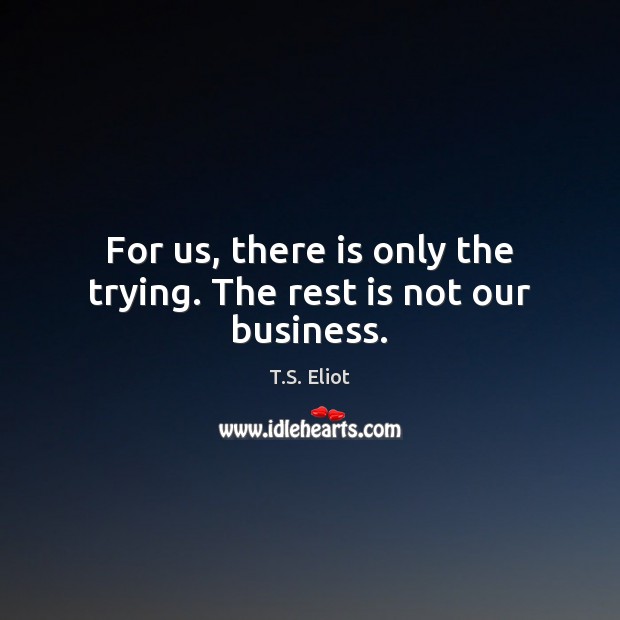 For us, there is only the trying. The rest is not our business. T.S. Eliot Picture Quote