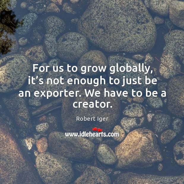 For us to grow globally, it’s not enough to just be an exporter. We have to be a creator. Robert Iger Picture Quote