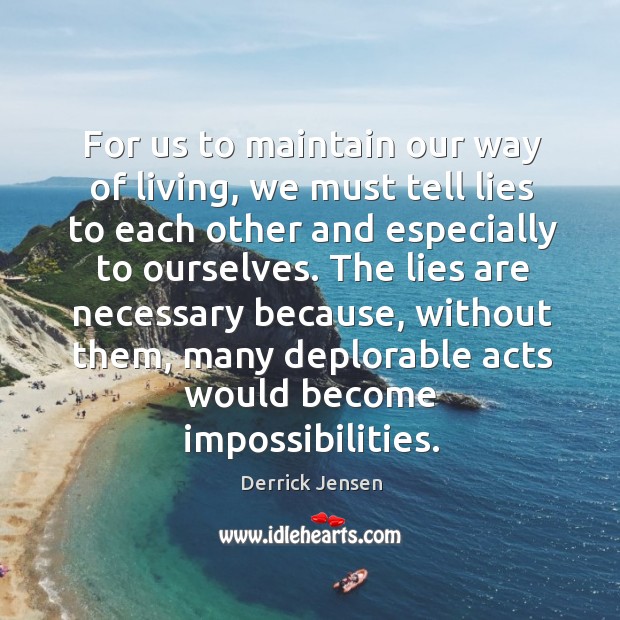 For us to maintain our way of living, we must tell lies to each other and especially to ourselves. Derrick Jensen Picture Quote