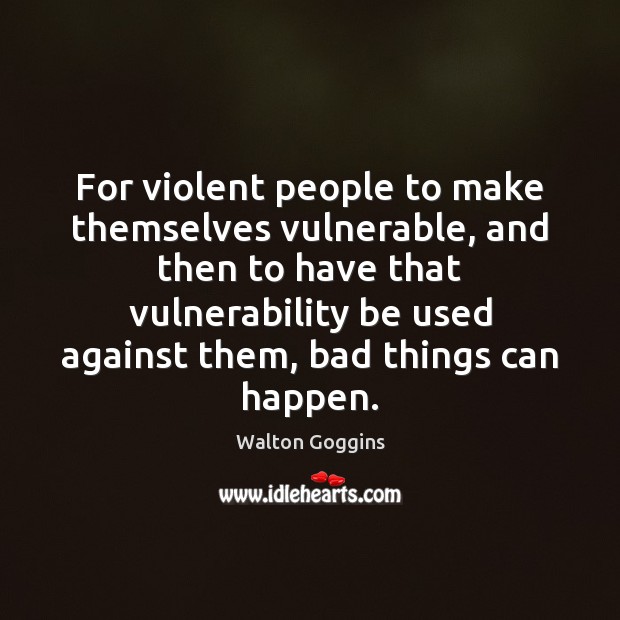 For violent people to make themselves vulnerable, and then to have that Image