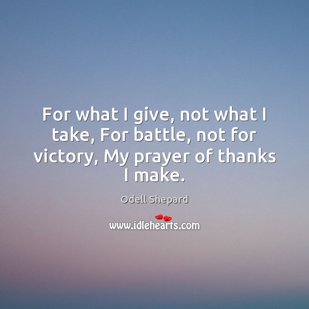 For what I give, not what I take, For battle, not for victory, My prayer of thanks I make. Odell Shepard Picture Quote