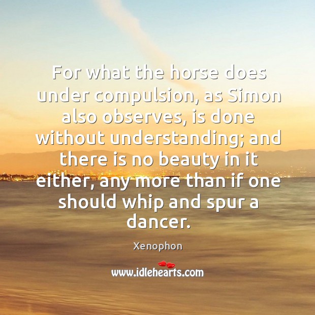 For what the horse does under compulsion, as simon also observes, is done without understanding Xenophon Picture Quote