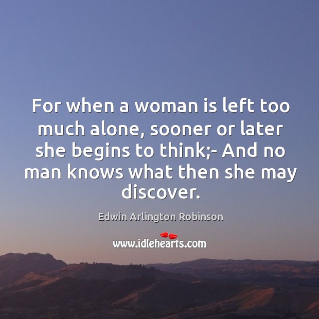 For when a woman is left too much alone, sooner or later she begins to think;- and no man knows what then she may discover. Edwin Arlington Robinson Picture Quote