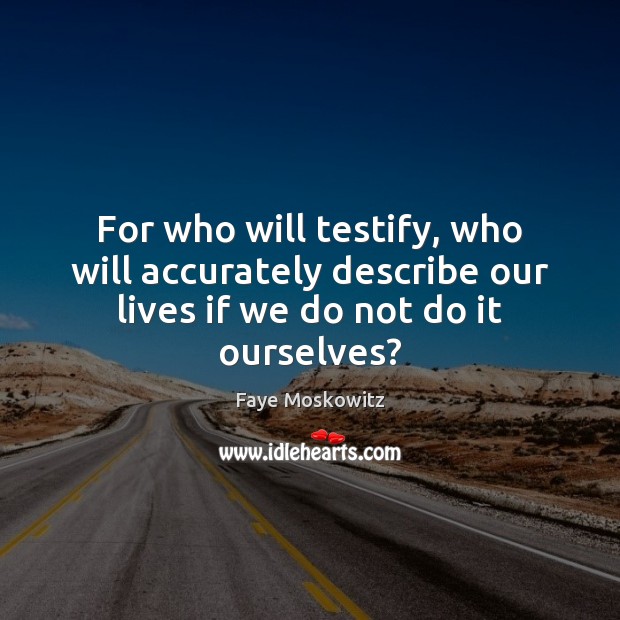 For who will testify, who will accurately describe our lives if we do not do it ourselves? Faye Moskowitz Picture Quote