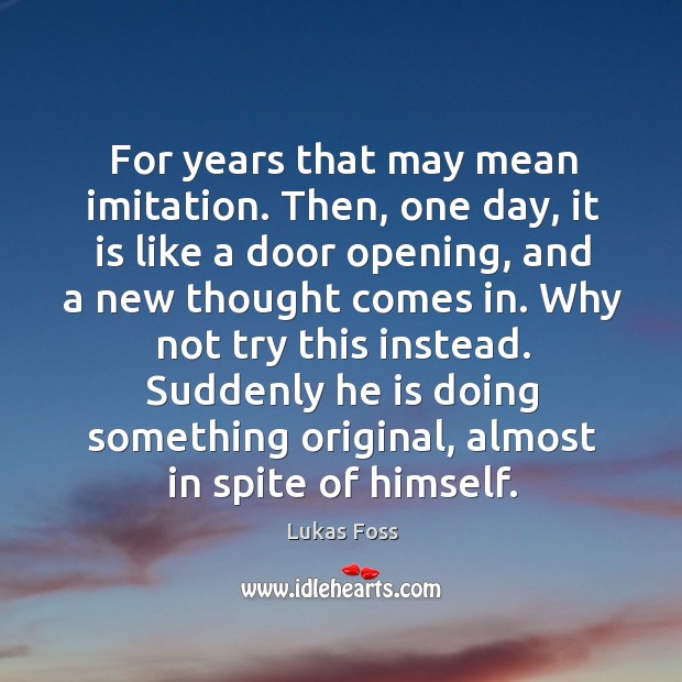 For years that may mean imitation. Then, one day, it is like a door opening, and a new thought comes in. 