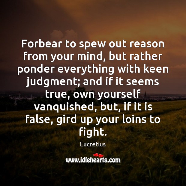 Forbear to spew out reason from your mind, but rather ponder everything 