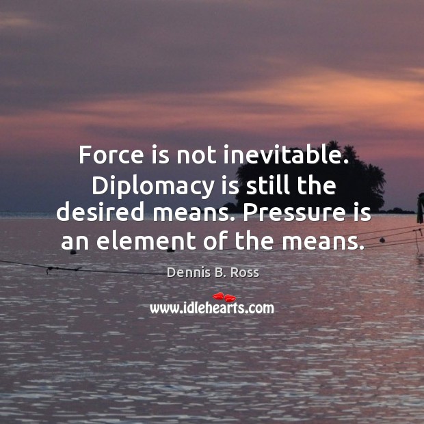 Force is not inevitable. Diplomacy is still the desired means. Pressure is an element of the means. Dennis B. Ross Picture Quote