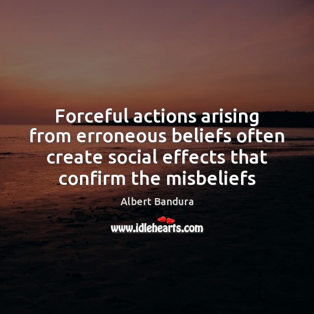 Forceful actions arising from erroneous beliefs often create social effects that confirm 
