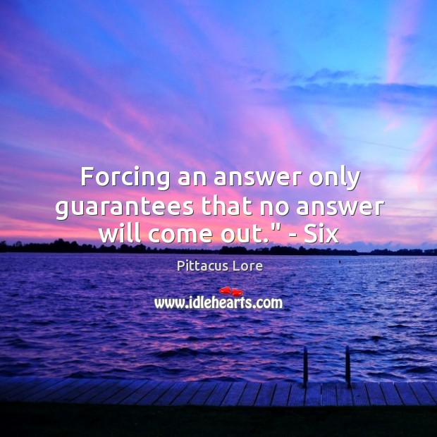 Forcing an answer only guarantees that no answer will come out.” – Six Pittacus Lore Picture Quote