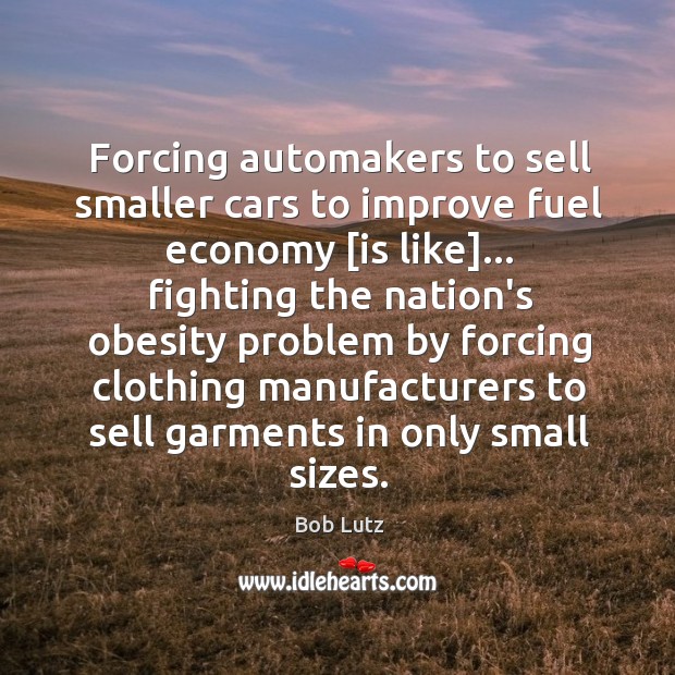 Forcing automakers to sell smaller cars to improve fuel economy [is like]… Bob Lutz Picture Quote