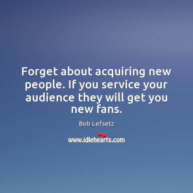 Forget about acquiring new people. If you service your audience they will Image