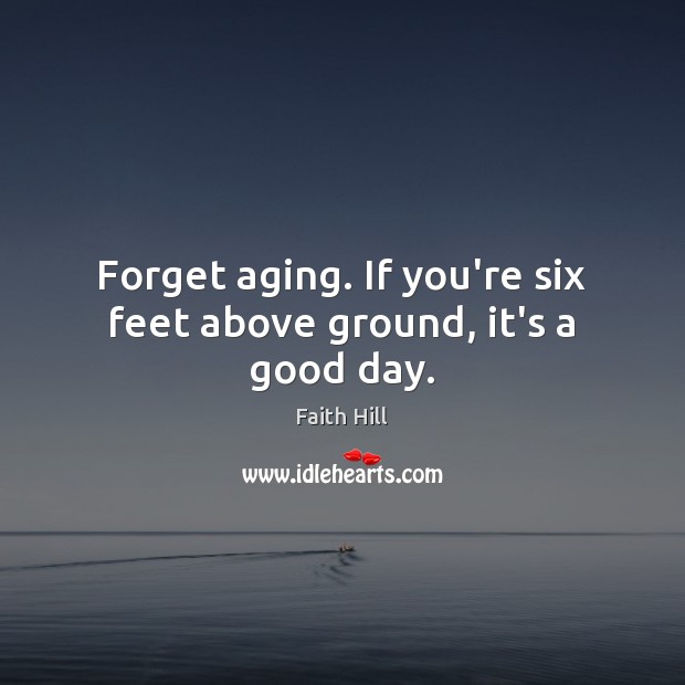 Forget aging. If you’re six feet above ground, it’s a good day. Image