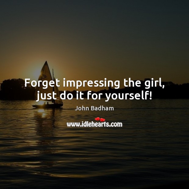 Forget impressing the girl, just do it for yourself! John Badham Picture Quote