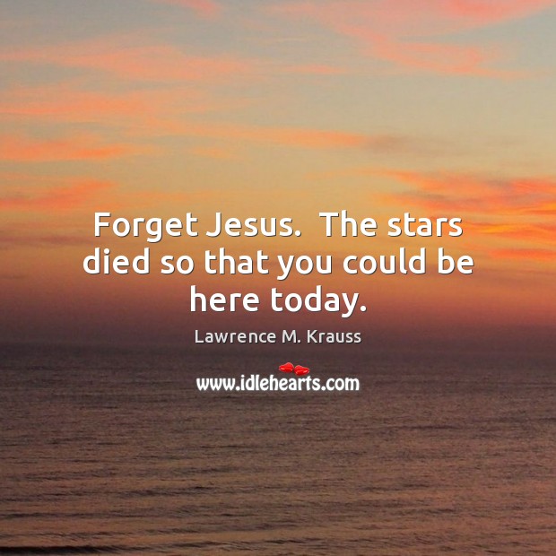 Forget Jesus.  The stars died so that you could be here today. Lawrence M. Krauss Picture Quote