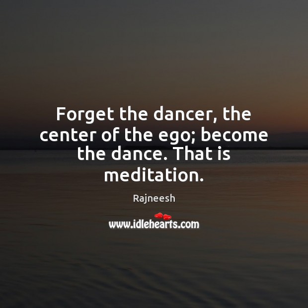 Forget the dancer, the center of the ego; become the dance. That is meditation. Image