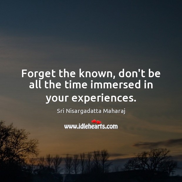 Forget the known, don’t be all the time immersed in your experiences. Image