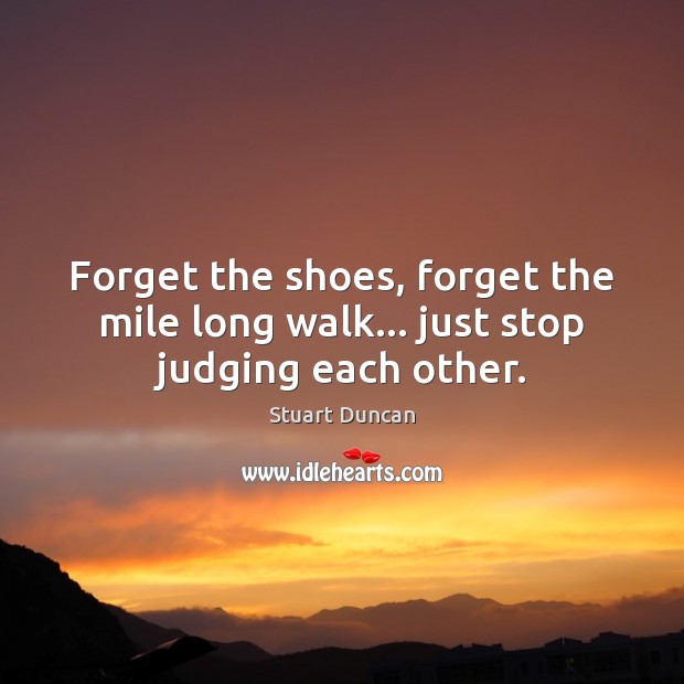 Forget the shoes, forget the mile long walk… just stop judging each other. Stuart Duncan Picture Quote