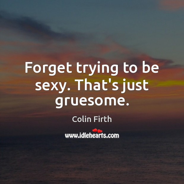 Forget trying to be sexy. That’s just gruesome. Colin Firth Picture Quote