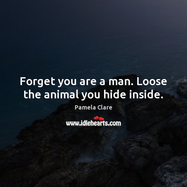 Forget you are a man. Loose the animal you hide inside. 