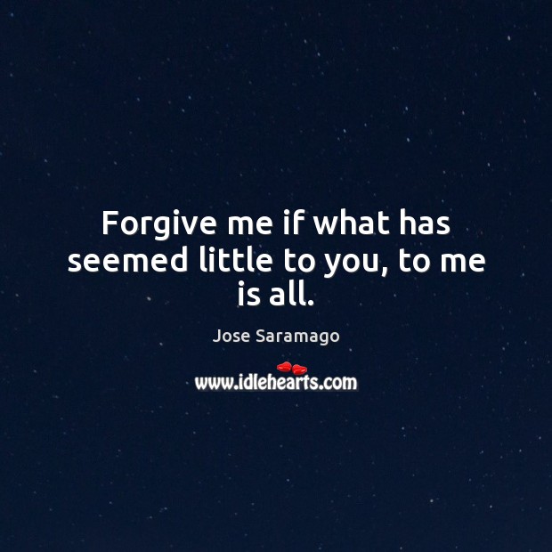 Forgive me if what has seemed little to you, to me is all. Jose Saramago Picture Quote