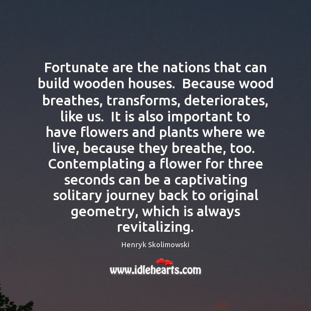 Fortunate are the nations that can build wooden houses.  Because wood breathes, 