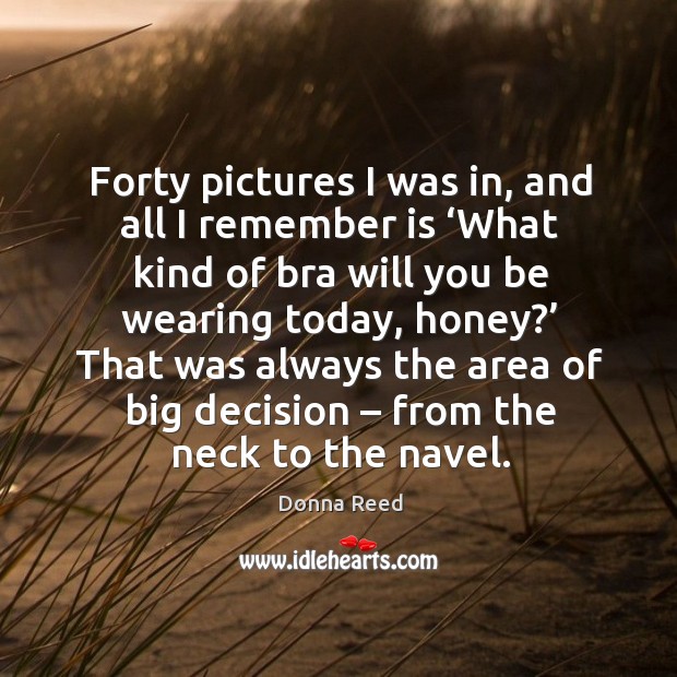 Forty pictures I was in, and all I remember is ‘what kind of bra will you be wearing today, honey?’ Donna Reed Picture Quote