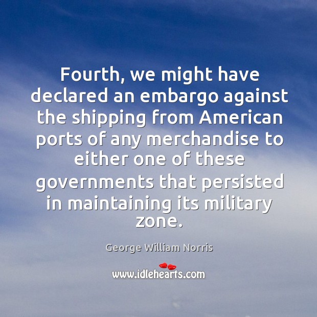 Fourth, we might have declared an embargo against the shipping from american George William Norris Picture Quote