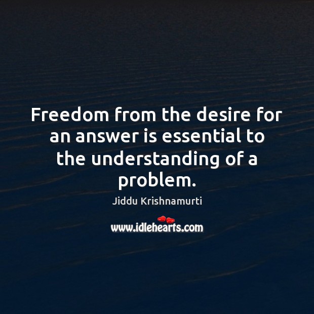 Freedom from the desire for an answer is essential to the understanding of a problem. Jiddu Krishnamurti Picture Quote
