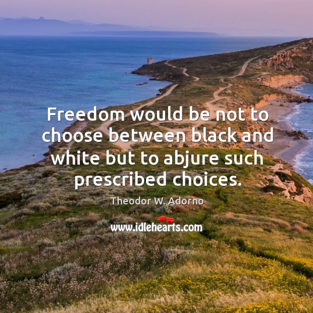 Freedom would be not to choose between black and white but to abjure such prescribed choices. Theodor W. Adorno Picture Quote