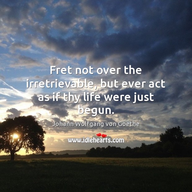Fret not over the irretrievable, but ever act as if thy life were just begun. Johann Wolfgang von Goethe Picture Quote
