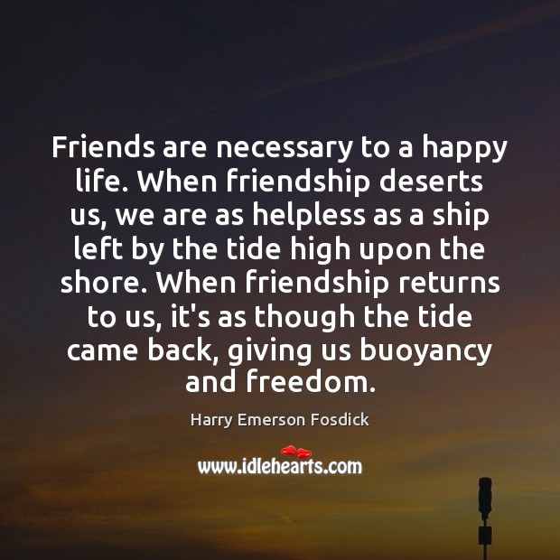 Friends are necessary to a happy life. When friendship deserts us, we Harry Emerson Fosdick Picture Quote