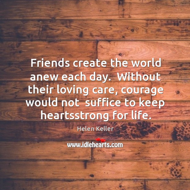 Friends create the world anew each day.  Without their loving care, courage Helen Keller Picture Quote