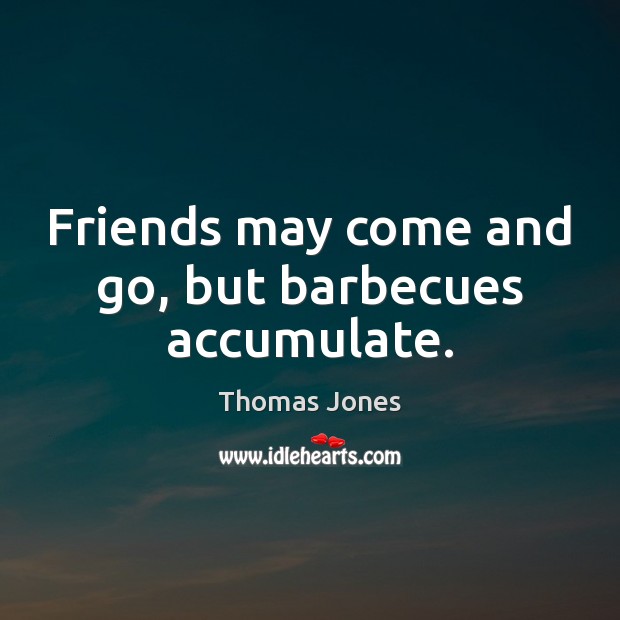 Friends may come and go, but barbecues accumulate. 