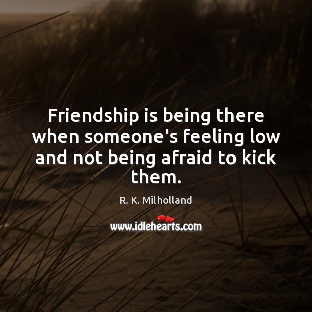 Friendship is being there when someone’s feeling low and not being afraid to kick them. R. K. Milholland Picture Quote