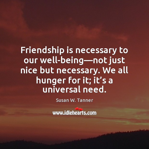 Friendship is necessary to our well-being—not just nice but necessary. We 