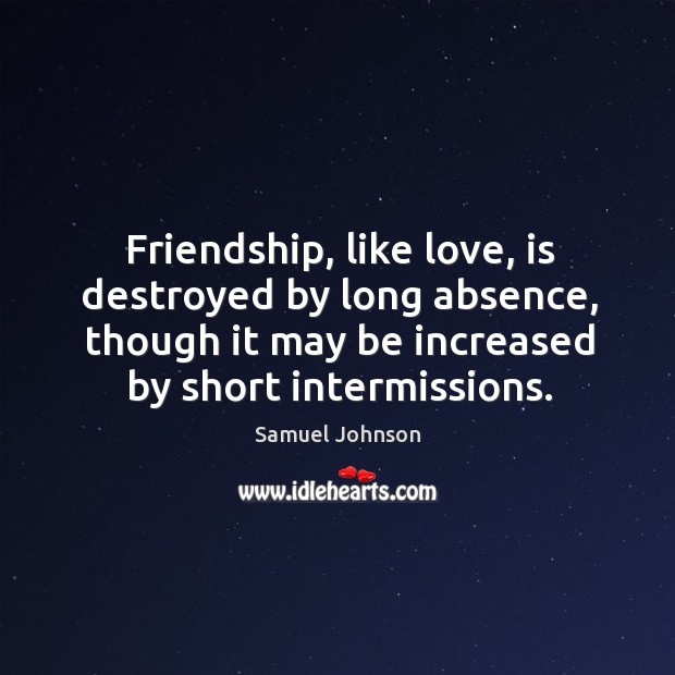 Friendship, like love, is destroyed by long absence, though it may be increased by short intermissions. Samuel Johnson Picture Quote