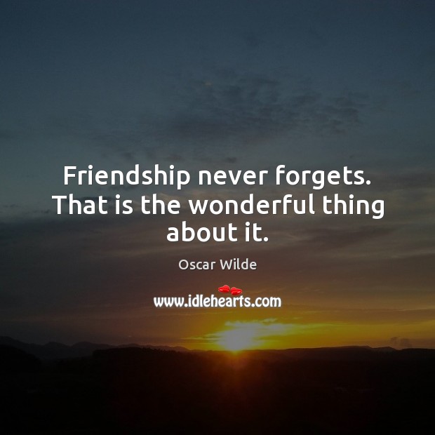Friendship never forgets. That is the wonderful thing about it. 