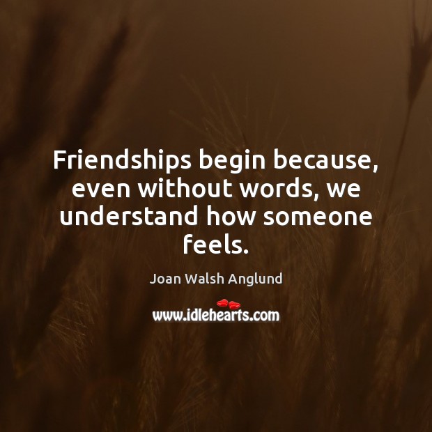 Friendships begin because, even without words, we understand how someone feels. Joan Walsh Anglund Picture Quote
