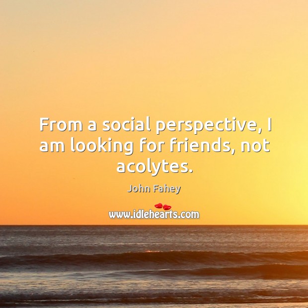 From a social perspective, I am looking for friends, not acolytes. John Fahey Picture Quote