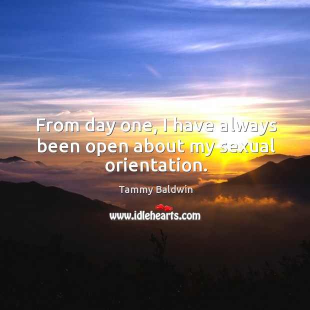 From day one, I have always been open about my sexual orientation. Tammy Baldwin Picture Quote