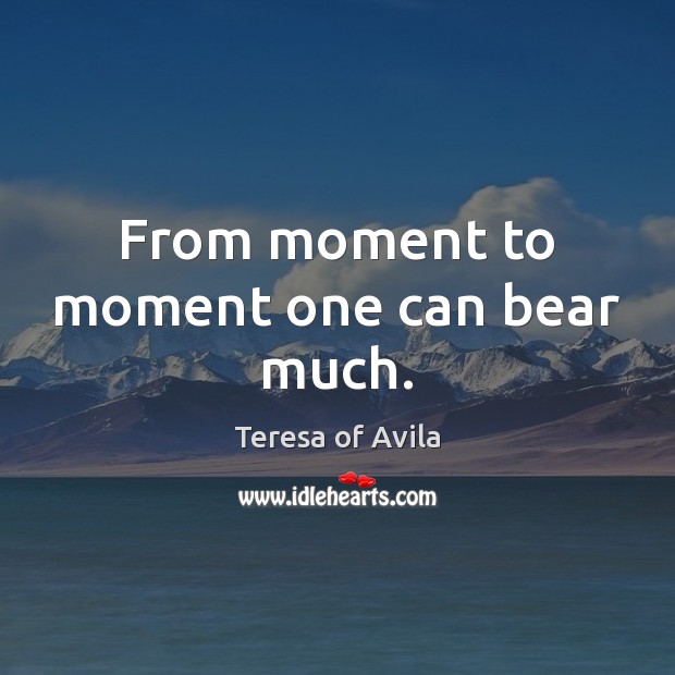 From moment to moment one can bear much. Teresa of Avila Picture Quote