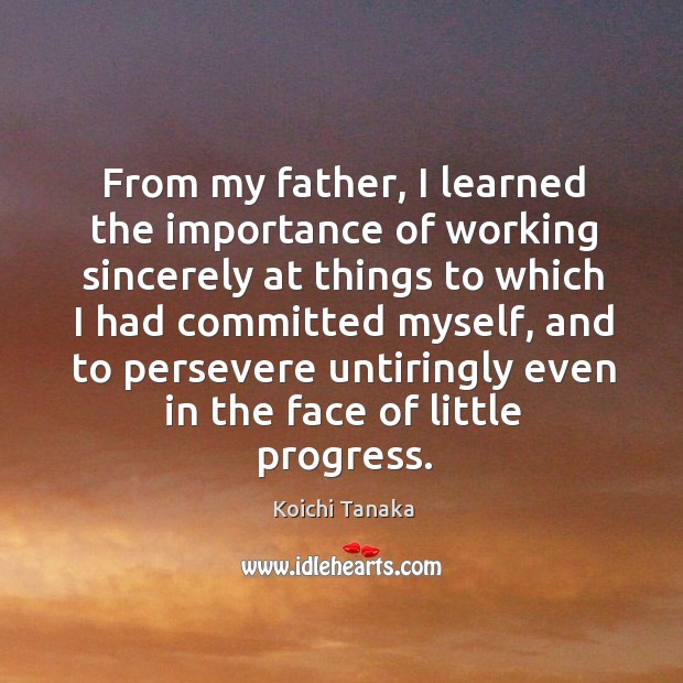 From my father, I learned the importance of working sincerely at things to which I had Koichi Tanaka Picture Quote