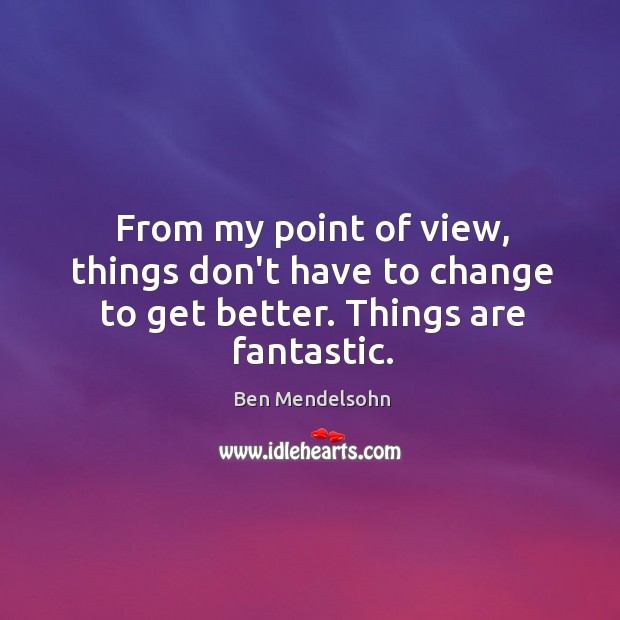 From my point of view, things don’t have to change to get better. Things are fantastic. Ben Mendelsohn Picture Quote