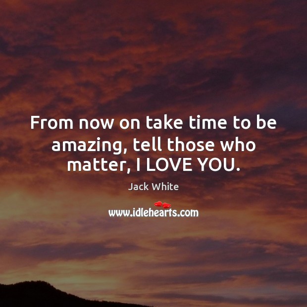 From now on take time to be amazing, tell those who matter, I LOVE YOU. Jack White Picture Quote