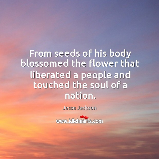 From seeds of his body blossomed the flower that liberated a people and touched the soul of a nation. Jesse Jackson Picture Quote