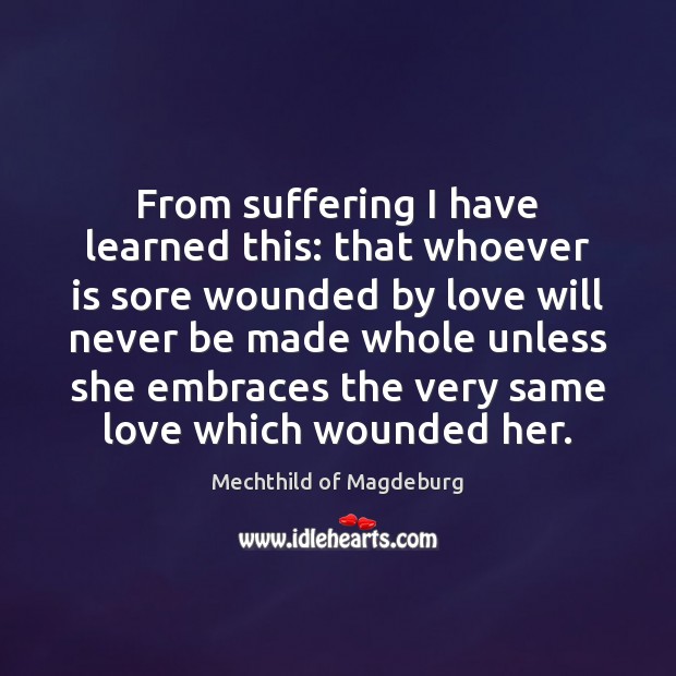 From suffering I have learned this: that whoever is sore wounded by 