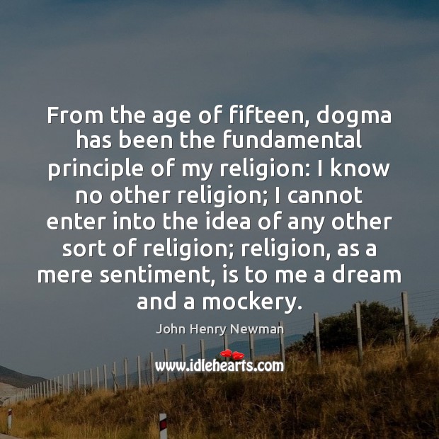 From the age of fifteen, dogma has been the fundamental principle of John Henry Newman Picture Quote